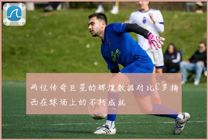 两位传奇巨星的辉煌数据对比C罗梅西在球场上的不朽成就