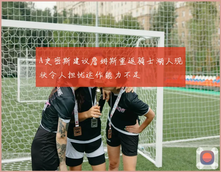 A史密斯建议詹姆斯重返骑士湖人现状令人担忧运作能力不足