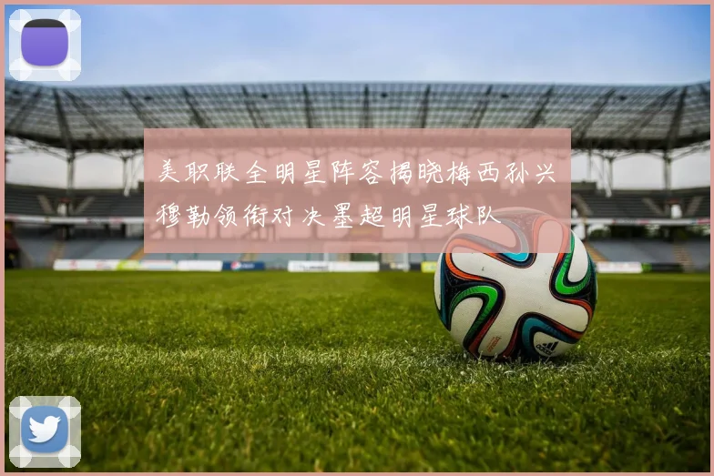 美职联全明星阵容揭晓梅西孙兴慜穆勒领衔对决墨超明星球队