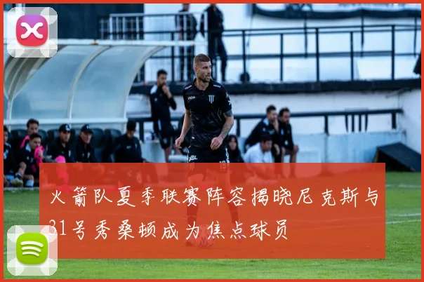 火箭队夏季联赛阵容揭晓尼克斯与31号秀桑顿成为焦点球员