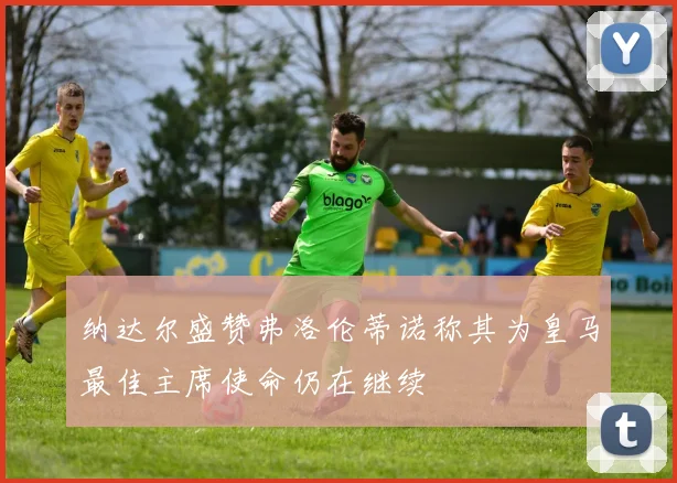 纳达尔盛赞弗洛伦蒂诺称其为皇马最佳主席使命仍在继续