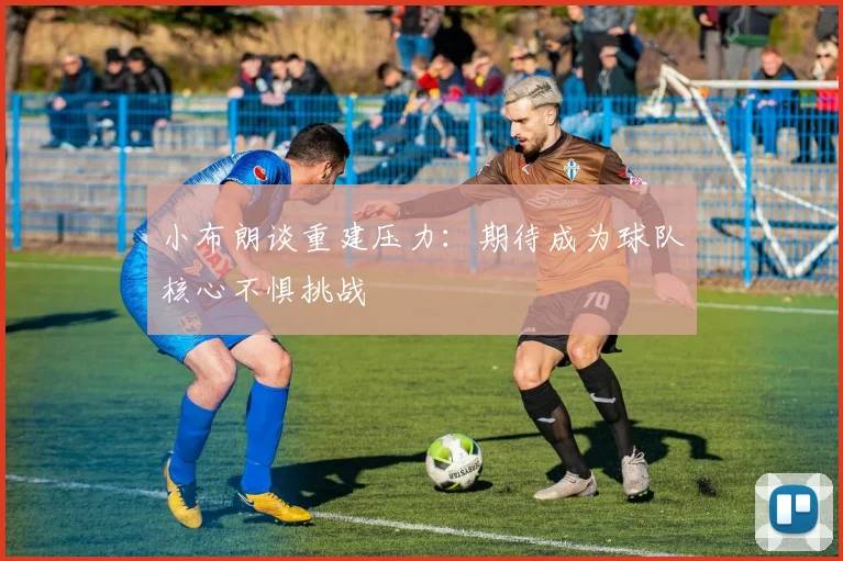 小布朗谈重建压力：期待成为球队核心不惧挑战