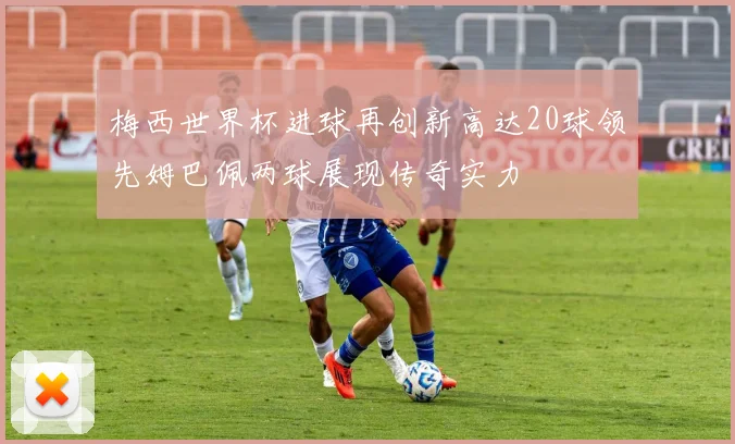 梅西世界杯进球再创新高达20球领先姆巴佩两球展现传奇实力