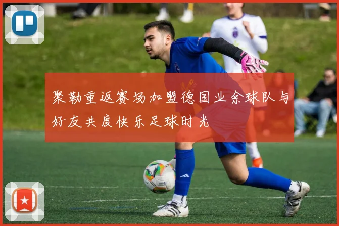 聚勒重返赛场加盟德国业余球队与好友共度快乐足球时光