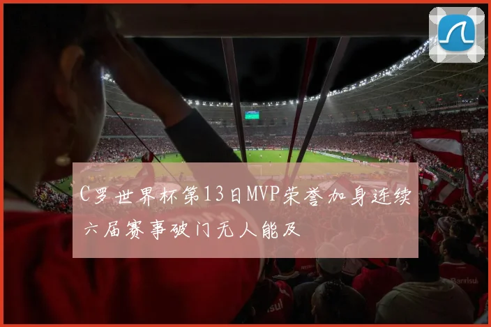 C罗世界杯第13日MVP荣誉加身连续六届赛事破门无人能及