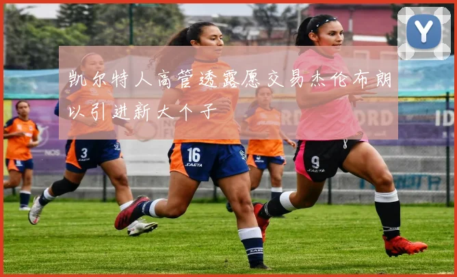 凯尔特人高管透露愿交易杰伦布朗以引进新大个子