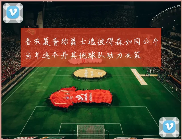 香农夏普称爵士选彼得森如同公牛当年选乔丹其他球队助力决策